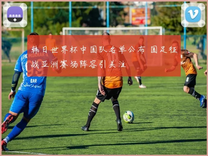 韩日世界杯中国队名单公布 国足征战亚洲赛场阵容引关注