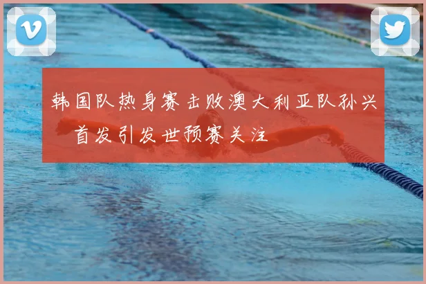 韩国队热身赛击败澳大利亚队孙兴慜首发引发世预赛关注