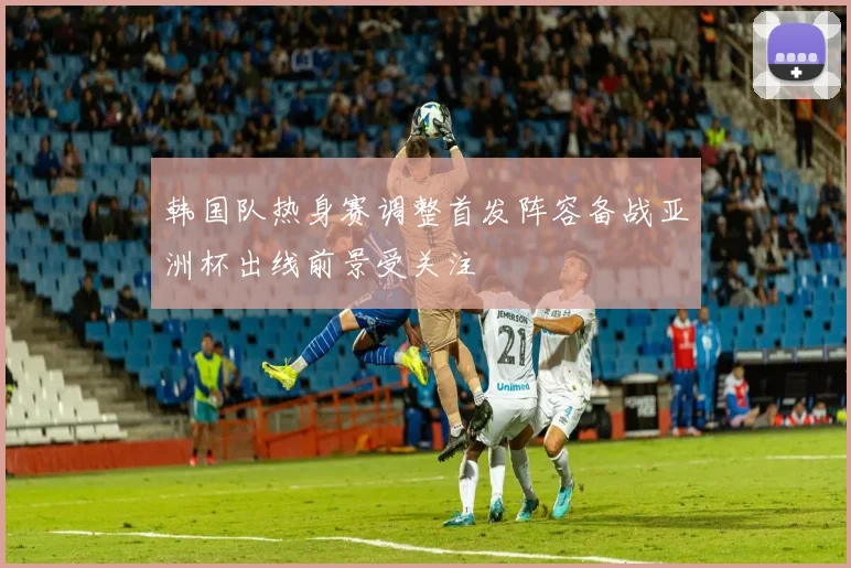 韩国队热身赛调整首发阵容备战亚洲杯出线前景受关注