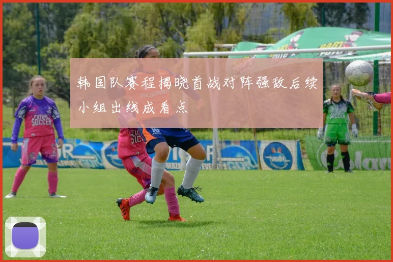 韩国队赛程揭晓首战对阵强敌后续小组出线成看点