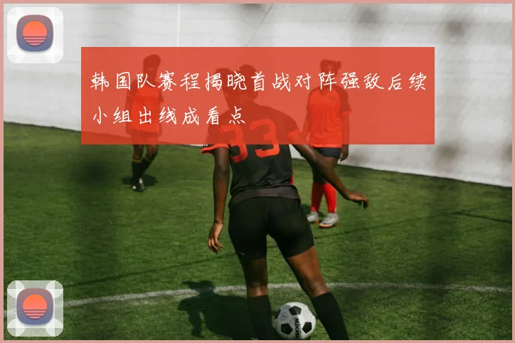 韩国队赛程揭晓首战对阵强敌后续小组出线成看点