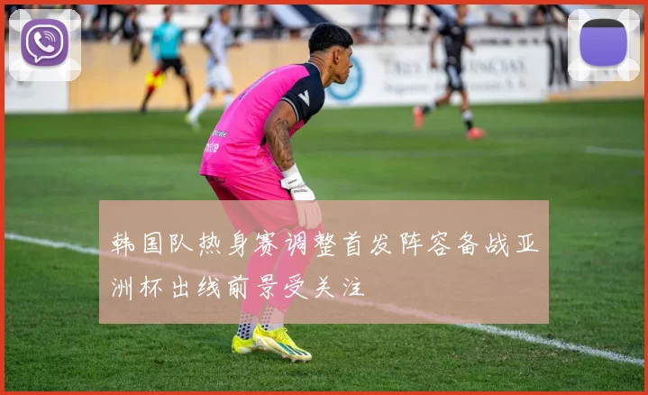 韩国队热身赛调整首发阵容备战亚洲杯出线前景受关注