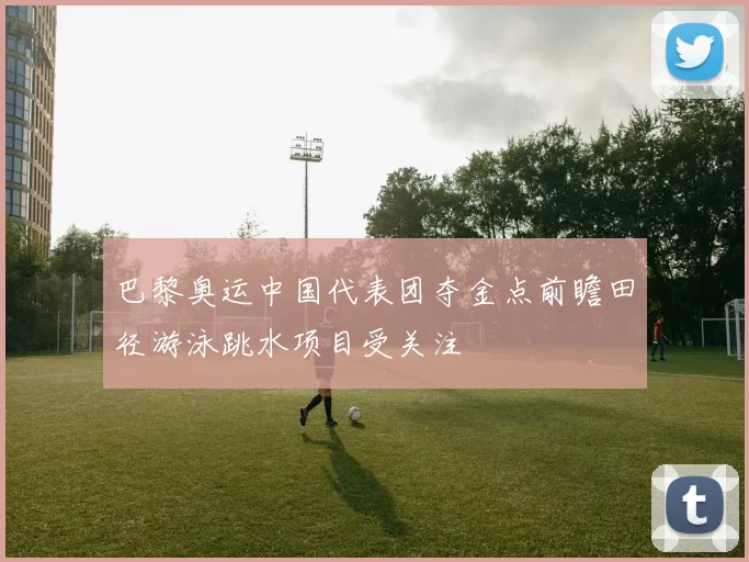 巴黎奥运中国代表团夺金点前瞻田径游泳跳水项目受关注