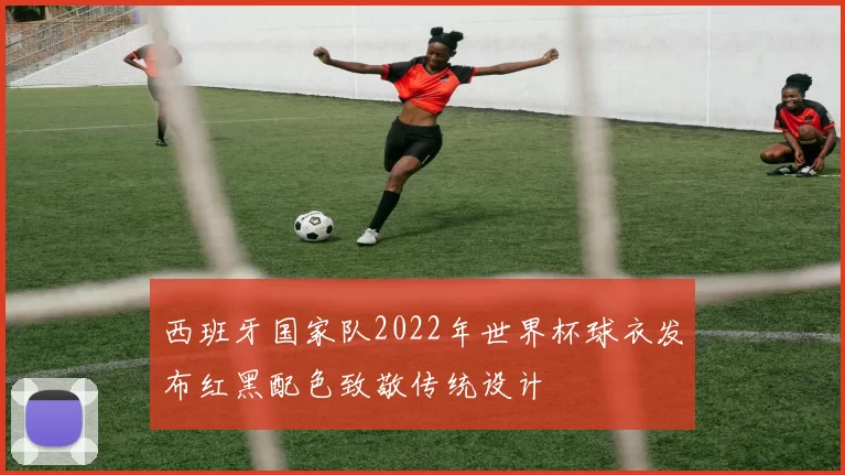 西班牙国家队2022年世界杯球衣发布红黑配色致敬传统设计
