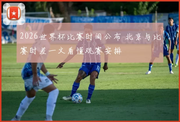 2026世界杯比赛时间公布 北京与比赛时差一文看懂观赛安排