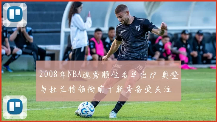 2008年NBA选秀顺位名单出炉 奥登与杜兰特领衔前十新秀备受关注