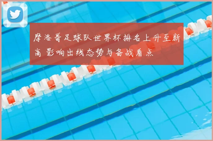 摩洛哥足球队世界杯排名上升至新高 影响出线态势与备战看点