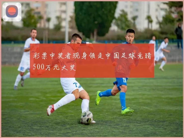 彩票中奖者现身领走中国足球竞猜500万元大奖