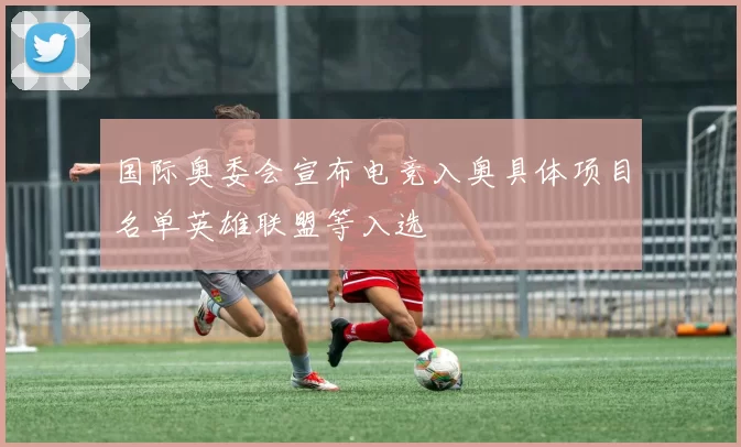 国际奥委会宣布电竞入奥具体项目名单英雄联盟等入选