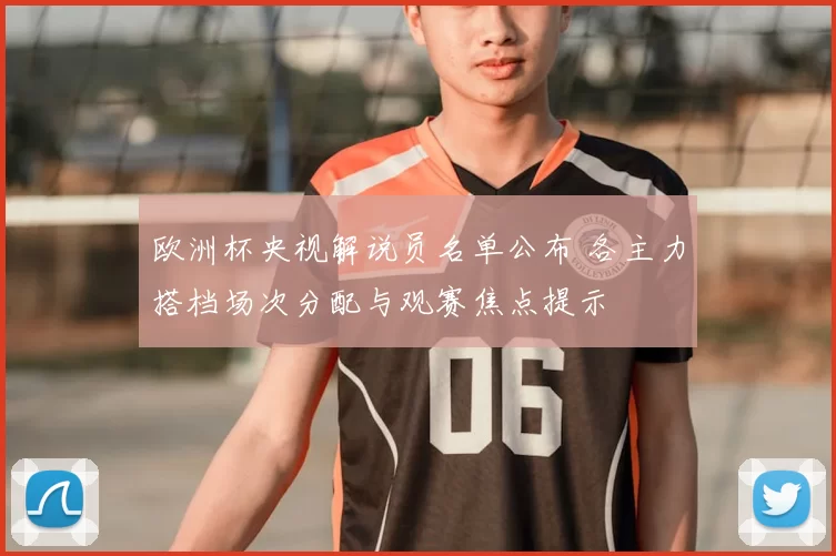 欧洲杯央视解说员名单公布 各主力搭档场次分配与观赛焦点提示