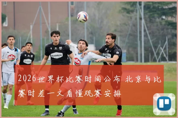 2026世界杯比赛时间公布 北京与比赛时差一文看懂观赛安排