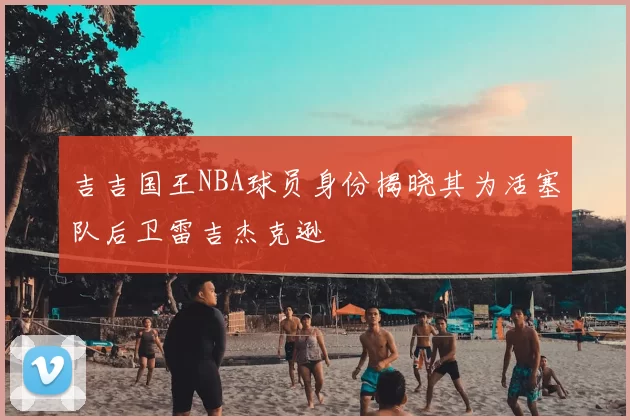 吉吉国王NBA球员身份揭晓其为活塞队后卫雷吉杰克逊
