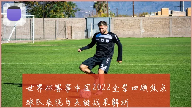 世界杯赛事中国2022全景回顾焦点球队表现与关键战果解析