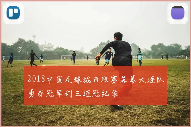 2018中国足球城市联赛落幕大连队勇夺冠军创三连冠纪录