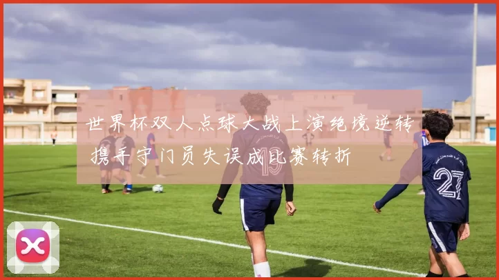 世界杯双人点球大战上演绝境逆转 携手守门员失误成比赛转折
