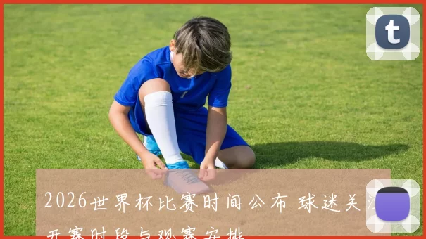 2026世界杯比赛时间公布 球迷关注开赛时段与观赛安排